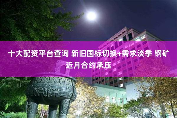 十大配资平台查询 新旧国标切换+需求淡季 钢矿近月合约承压