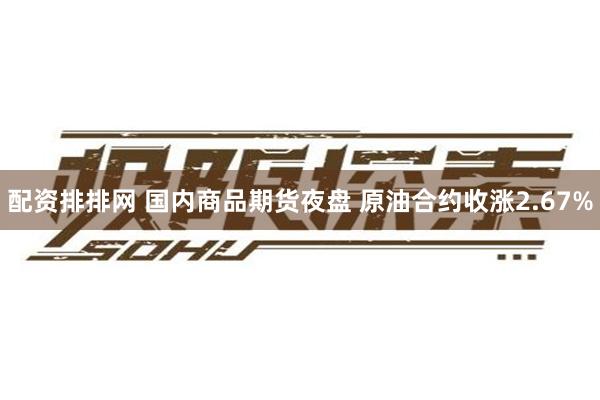 配资排排网 国内商品期货夜盘 原油合约收涨2.67%