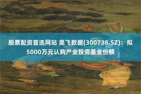 股票配资首选网站 奥飞数据(300738.SZ)：拟5000万元认购产业投资基金份额