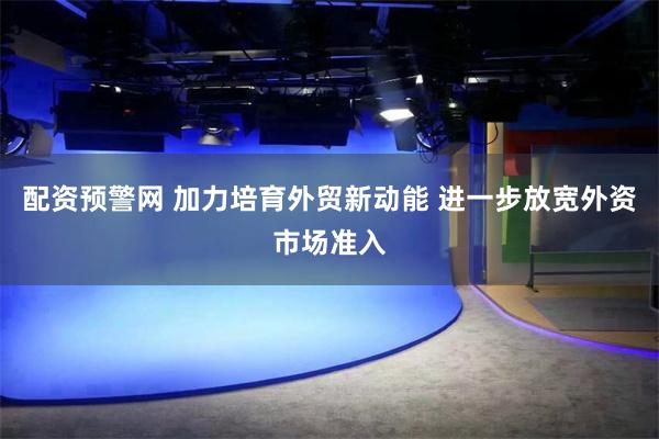 配资预警网 加力培育外贸新动能 进一步放宽外资市场准入