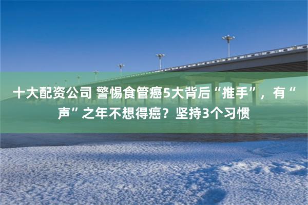 十大配资公司 警惕食管癌5大背后“推手”，有“声”之年不想得癌？坚持3个习惯