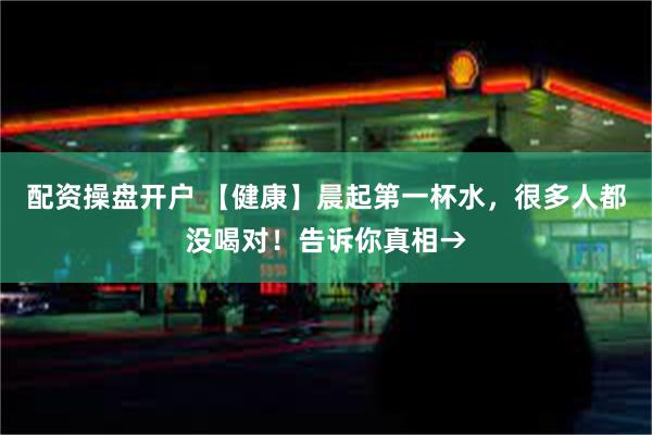 配资操盘开户 【健康】晨起第一杯水，很多人都没喝对！告诉你真相→