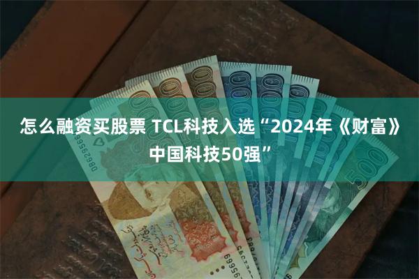 怎么融资买股票 TCL科技入选“2024年《财富》中国科技50强”