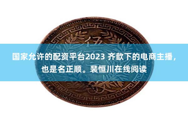 国家允许的配资平台2023 齐歆下的电商主播，也是名正顺。裴恒川在线阅读