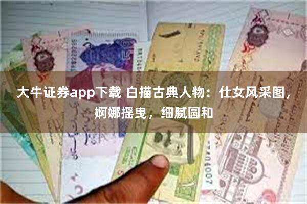 大牛证券app下载 白描古典人物：仕女风采图，婀娜摇曳，细腻圆和