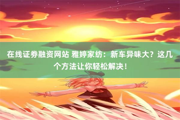 在线证劵融资网站 雅婷家纺：新车异味大？这几个方法让你轻松解决！