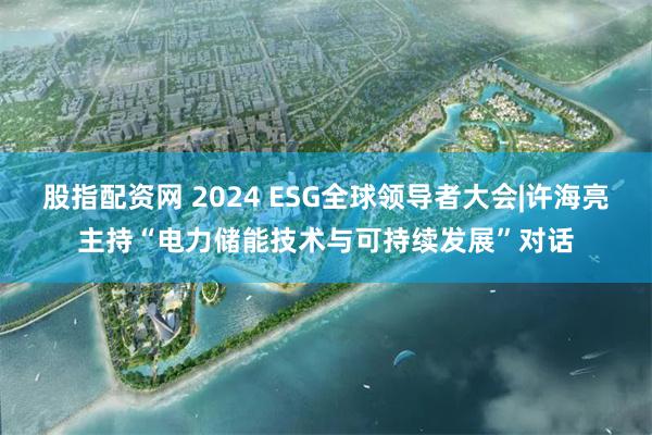 股指配资网 2024 ESG全球领导者大会|许海亮主持“电力储能技术与可持续发展”对话