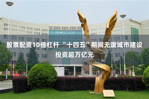 股票配资10倍杠杆 “十四五”期间无废城市建设投资超万亿元