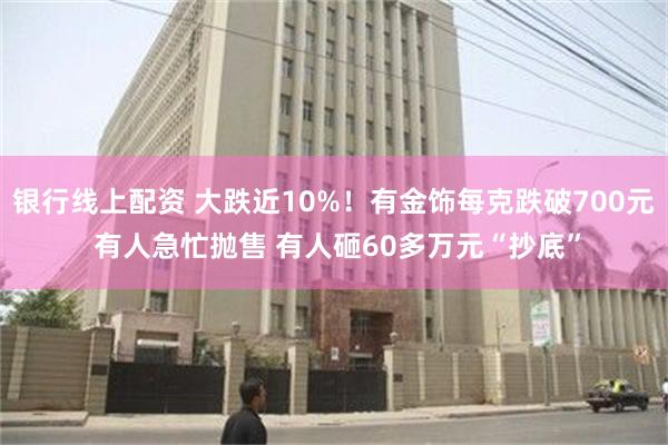 银行线上配资 大跌近10%！有金饰每克跌破700元 有人急忙抛售 有人砸60多万元“抄底”