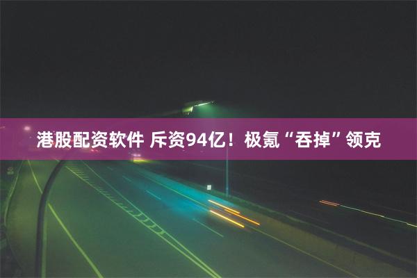 港股配资软件 斥资94亿！极氪“吞掉”领克