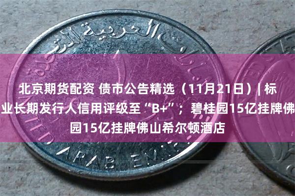 北京期货配资 债市公告精选（11月21日）| 标普下调万科企业长期发行人信用评级至“B+”；碧桂园15亿挂牌佛山希尔顿酒店