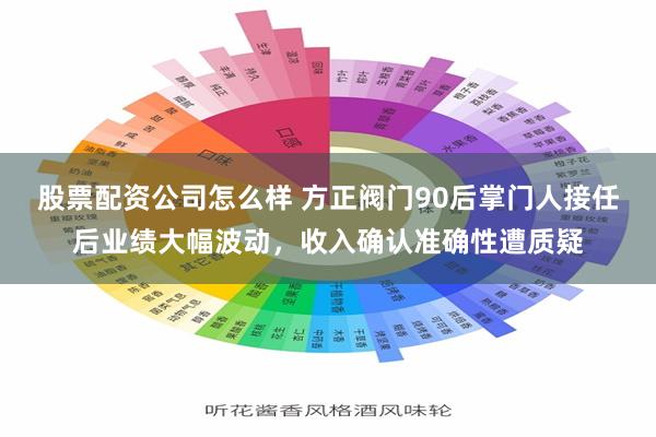 股票配资公司怎么样 方正阀门90后掌门人接任后业绩大幅波动，收入确认准确性遭质疑