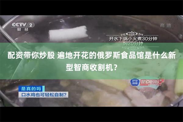 配资带你炒股 遍地开花的俄罗斯食品馆是什么新型智商收割机？