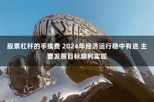 股票杠杆的手续费 2024年经济运行稳中有进 主要发展目标顺利实现