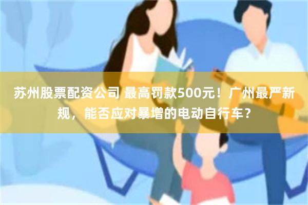 苏州股票配资公司 最高罚款500元！广州最严新规，能否应对暴增的电动自行车？