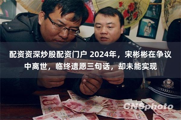 配资资深炒股配资门户 2024年，宋彬彬在争议中离世，临终遗愿三句话，却未能实现