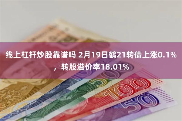 线上杠杆炒股靠谱吗 2月19日鹤21转债上涨0.1%，转股溢价率18.01%