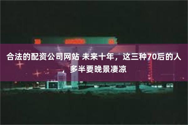 合法的配资公司网站 未来十年，这三种70后的人，多半要晚景凄凉