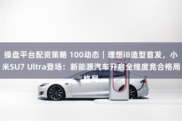 操盘平台配资策略 100动态｜理想i8造型首发，小米SU7 Ultra登场：新能源汽车开启全维度竞合格局