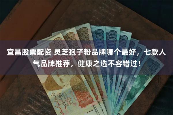宜昌股票配资 灵芝孢子粉品牌哪个最好，七款人气品牌推荐，健康之选不容错过！