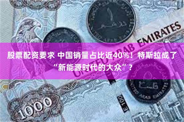股票配资要求 中国销量占比近40%！特斯拉成了“新能源时代的大众”？